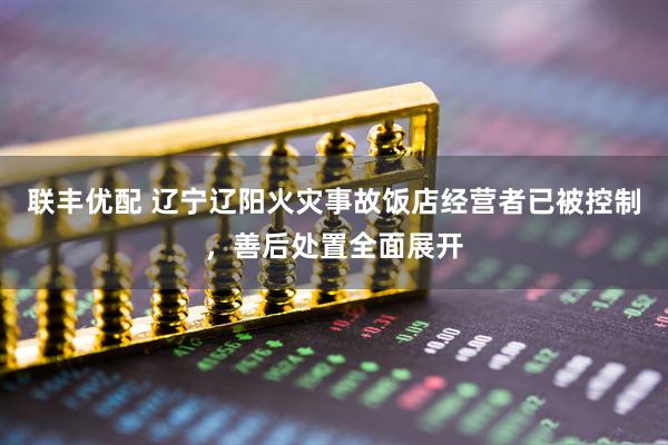 联丰优配 辽宁辽阳火灾事故饭店经营者已被控制，善后处置全面展开