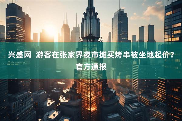 兴盛网  游客在张家界夜市摊买烤串被坐地起价？官方通报