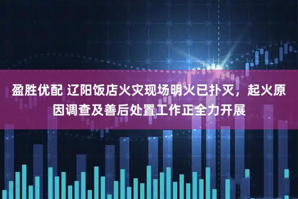 盈胜优配 辽阳饭店火灾现场明火已扑灭，起火原因调查及善后处置工作正全力开展