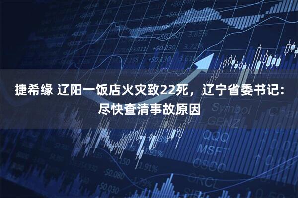 捷希缘 辽阳一饭店火灾致22死，辽宁省委书记：尽快查清事故原因
