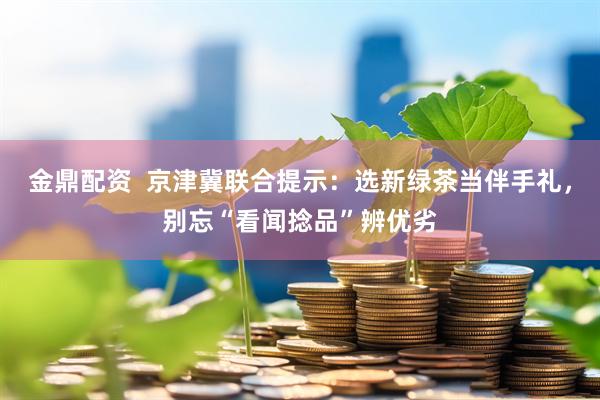 金鼎配资  京津冀联合提示：选新绿茶当伴手礼，别忘“看闻捻品”辨优劣