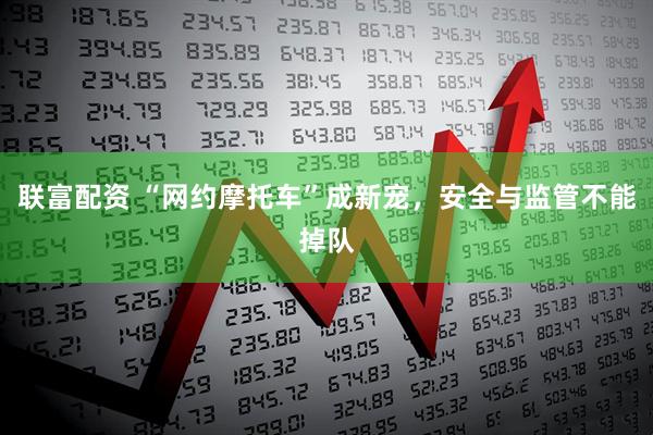 联富配资 “网约摩托车”成新宠，安全与监管不能掉队