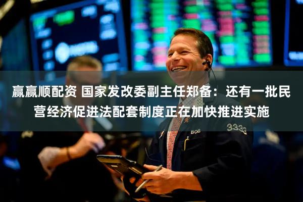 赢赢顺配资 国家发改委副主任郑备：还有一批民营经济促进法配套制度正在加快推进实施