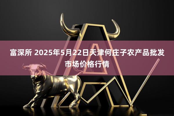 富深所 2025年5月22日天津何庄子农产品批发市场价格行情