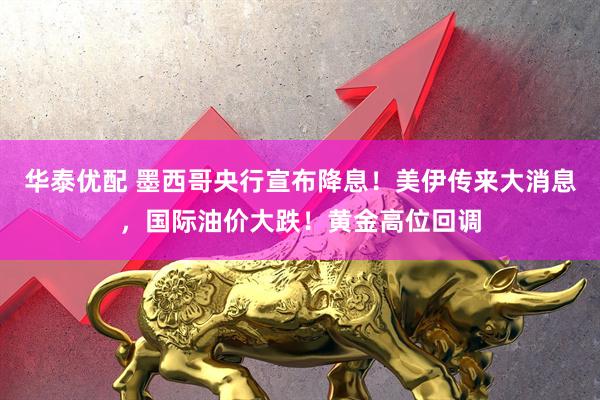 华泰优配 墨西哥央行宣布降息！美伊传来大消息，国际油价大跌！黄金高位回调
