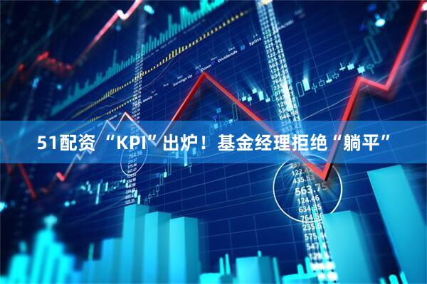 51配资 “KPI”出炉！基金经理拒绝“躺平”