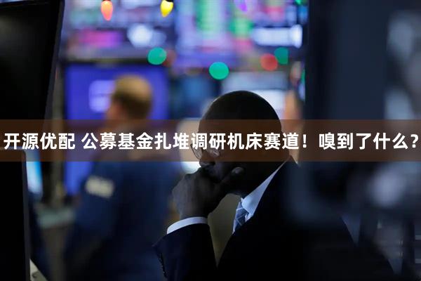 开源优配 公募基金扎堆调研机床赛道！嗅到了什么？