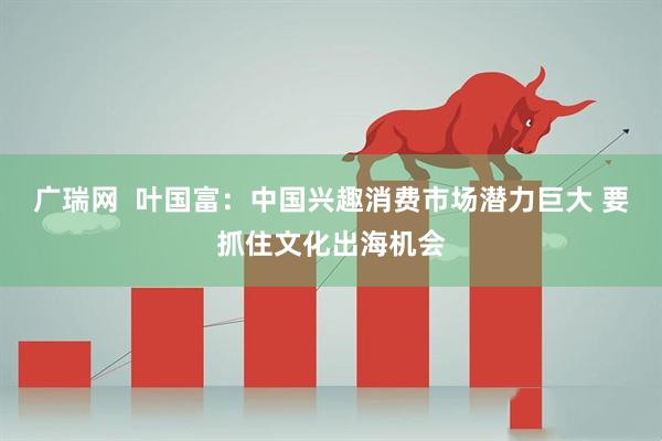 广瑞网  叶国富：中国兴趣消费市场潜力巨大 要抓住文化出海机会