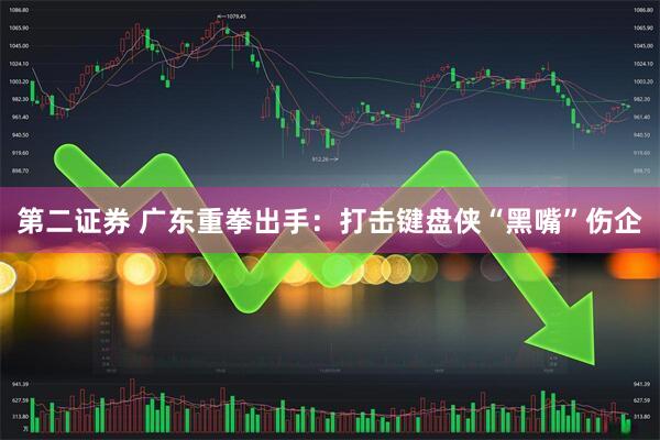 第二证券 广东重拳出手：打击键盘侠“黑嘴”伤企