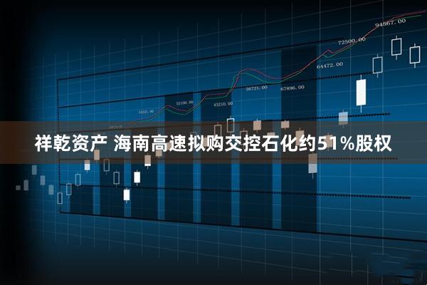 祥乾资产 海南高速拟购交控石化约51%股权