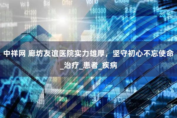 中祥网 廊坊友谊医院实力雄厚，坚守初心不忘使命_治疗_患者_疾病