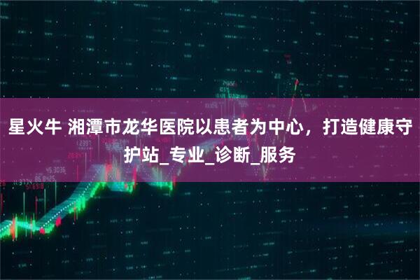 星火牛 湘潭市龙华医院以患者为中心，打造健康守护站_专业_诊断_服务