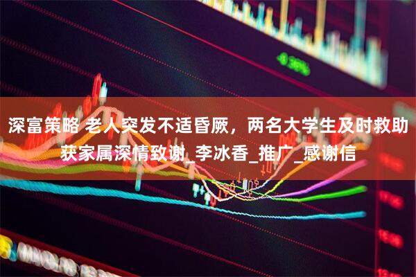 深富策略 老人突发不适昏厥，两名大学生及时救助获家属深情致谢_李冰香_推广_感谢信