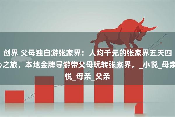 创界 父母独自游张家界：人均千元的张家界五天四晚安心之旅，本地金牌导游带父母玩转张家界。_小悦_母亲_父亲
