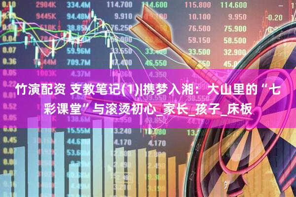 竹演配资 支教笔记(1)|携梦入湘：大山里的“七彩课堂”与滚烫初心_家长_孩子_床板