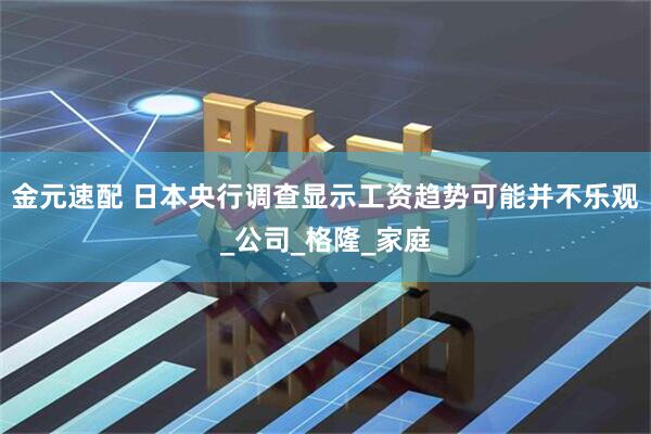 金元速配 日本央行调查显示工资趋势可能并不乐观_公司_格隆_家庭