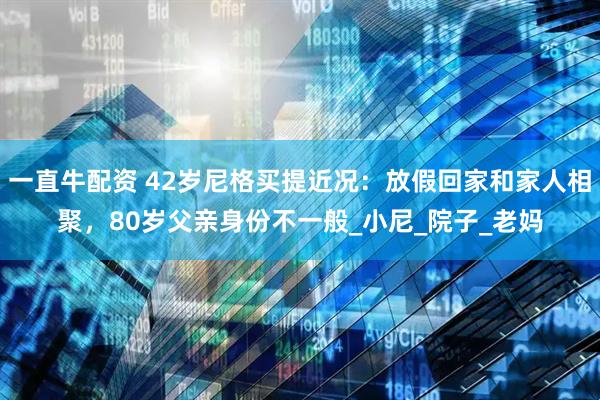 一直牛配资 42岁尼格买提近况：放假回家和家人相聚，80岁父亲身份不一般_小尼_院子_老妈