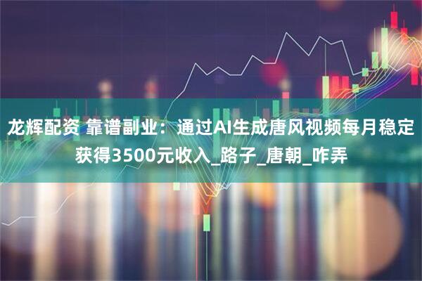 龙辉配资 靠谱副业：通过AI生成唐风视频每月稳定获得3500元收入_路子_唐朝_咋弄