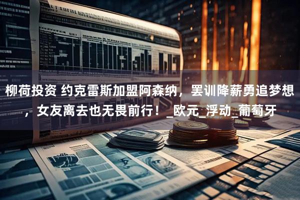 柳荷投资 约克雷斯加盟阿森纳，罢训降薪勇追梦想，女友离去也无畏前行！_欧元_浮动_葡萄牙