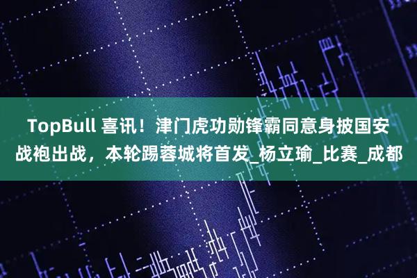 TopBull 喜讯！津门虎功勋锋霸同意身披国安战袍出战，本轮踢蓉城将首发_杨立瑜_比赛_成都