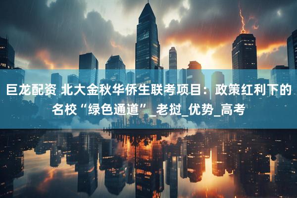 巨龙配资 北大金秋华侨生联考项目：政策红利下的名校“绿色通道”_老挝_优势_高考