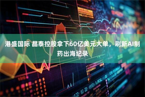 港盛国际 晶泰控股拿下60亿美元大单，刷新AI制药出海纪录