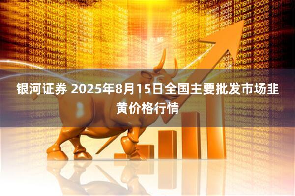 银河证券 2025年8月15日全国主要批发市场韭黄价格行情