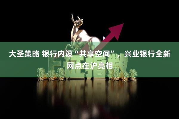 大圣策略 银行内设“共享空间”，兴业银行全新网点在沪亮相