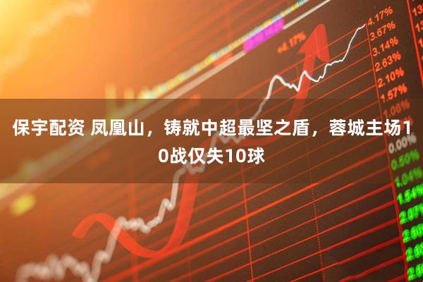保宇配资 凤凰山，铸就中超最坚之盾，蓉城主场10战仅失10球