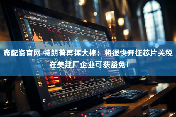 鑫配资官网 特朗普再挥大棒：将很快开征芯片关税 在美建厂企业可获豁免！