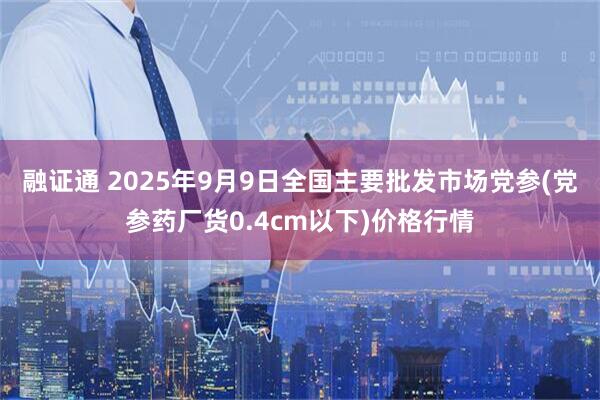 融证通 2025年9月9日全国主要批发市场党参(党参药厂货0.4cm以下)价格行情