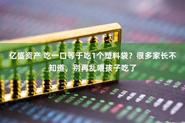 亿盛资产 吃一口等于吃1个塑料袋？很多家长不知道，别再乱喂孩子吃了
