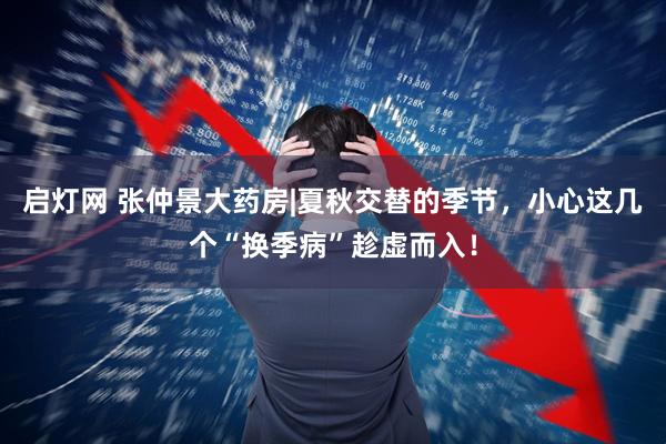 启灯网 张仲景大药房|夏秋交替的季节，小心这几个“换季病”趁虚而入！