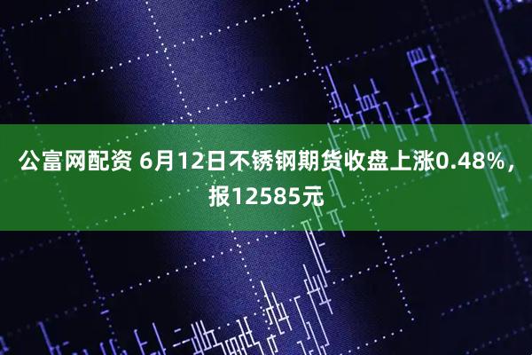 公富网配资 6月12日不锈钢期货收盘上涨0.48%，报12585元
