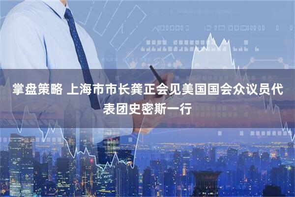 掌盘策略 上海市市长龚正会见美国国会众议员代表团史密斯一行