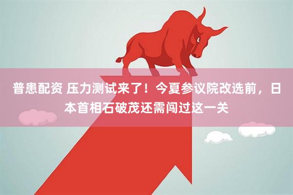 普患配资 压力测试来了！今夏参议院改选前，日本首相石破茂还需闯过这一关