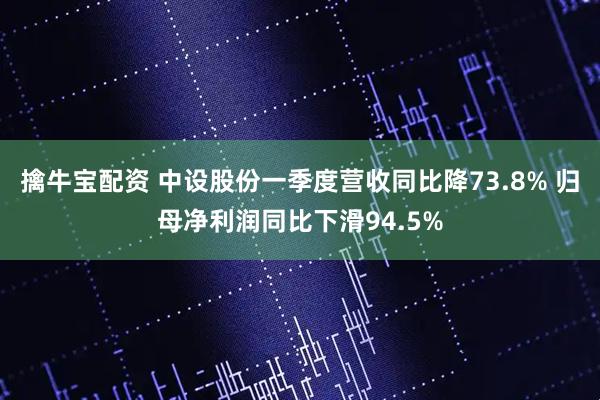 擒牛宝配资 中设股份一季度营收同比降73.8% 归母净利润同比下滑94.5%