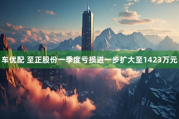 车优配 至正股份一季度亏损进一步扩大至1423万元