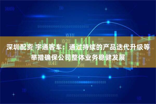 深圳配资 宇通客车：通过持续的产品迭代升级等举措确保公司整体业务稳健发展