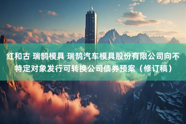 红和古 瑞鹄模具 瑞鹄汽车模具股份有限公司向不特定对象发行可转换公司债券预案(修订稿)