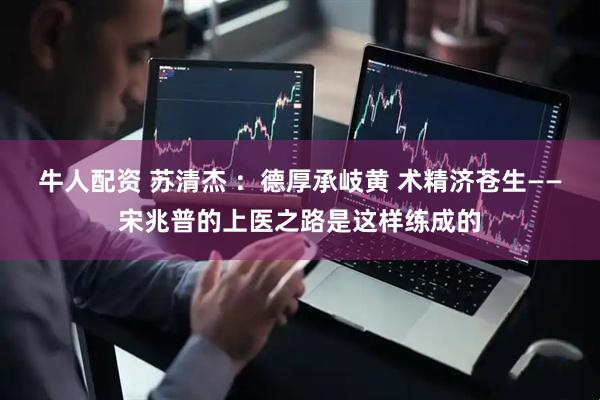 牛人配资 苏清杰 ：德厚承岐黄 术精济苍生——宋兆普的上医之路是这样练成的